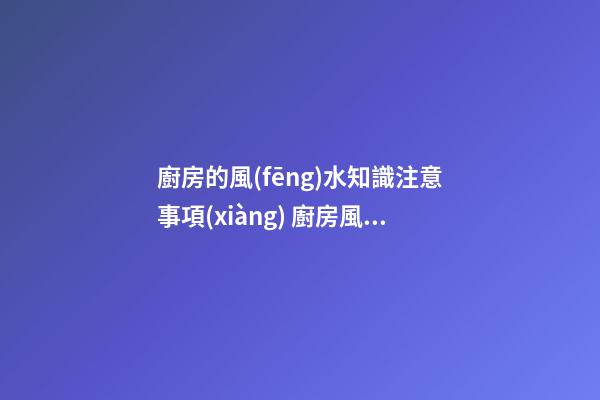 廚房的風(fēng)水知識注意事項(xiàng) 廚房風(fēng)水要注意什么呢